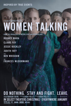 “Women Talking” was nominated for two Academy Awards, including Best Picture. It won the Oscar for Best Adapted Screenplay for Sarah Polley. The film stars Rooney Mara, Claire Foy, Jessie Buckley, Judith Ivey and featuring Ben Whishaw and Frances McDormand.